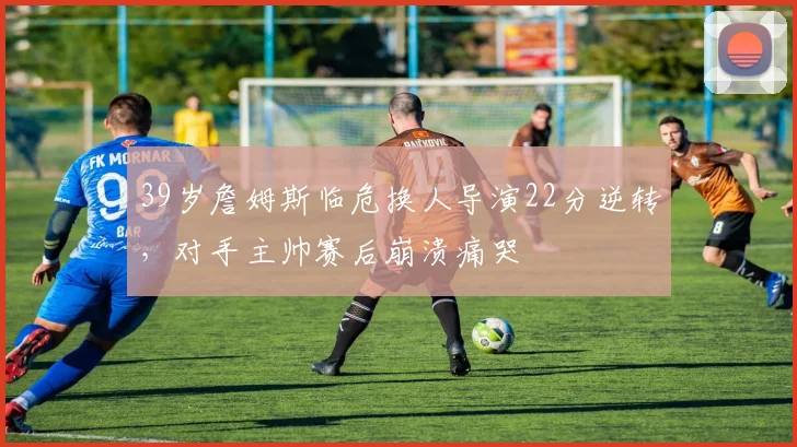 39岁詹姆斯临危换人导演22分逆转，对手主帅赛后崩溃痛哭